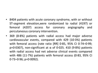 • 8404 patients with acute coronary syndrome, with or without
ST-segment elevation,were randomized to radial (4197) or
femoral (4207) access for coronary angiography and
percutaneous coronary intervention.
• 369 (8·8%) patients with radial access had major adverse
cardiovascular events, compared with 429 (10·3%) patients
with femoral access (rate ratio [RR] 0·85, 95% CI 0·74–0·99;
p=0·0307), non-significant at α of 0·025. 410 (9·8%) patients
with radial access had net adverse clinical events compared
with 486 (11·7%) patients with femoral access (0·83, 95% CI
0·73–0·96; p=0·0092).
 