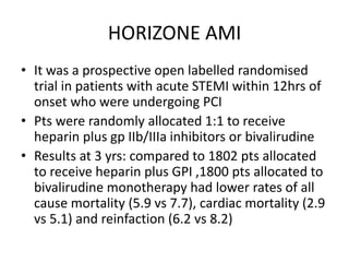 HORIZONE AMI
• It was a prospective open labelled randomised
trial in patients with acute STEMI within 12hrs of
onset who were undergoing PCI
• Pts were randomly allocated 1:1 to receive
heparin plus gp IIb/IIIa inhibitors or bivalirudine
• Results at 3 yrs: compared to 1802 pts allocated
to receive heparin plus GPI ,1800 pts allocated to
bivalirudine monotherapy had lower rates of all
cause mortality (5.9 vs 7.7), cardiac mortality (2.9
vs 5.1) and reinfaction (6.2 vs 8.2)
 