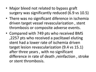 • Major bleed not related to bypass graft
surgery was significantly reduced (6.9 vs 10.5)
• There was no significant diference in ischemia
driven target vessel revascularization , stent
thrombosis or composite adverse events.
• Compared with 749 pts who received BMS
,2257 pts who received a paclitaxel eluting
stent had a lower rate of ischemia driven
target lesion revascularization (9.4 vs 15.1)
after three years , with no significant
difference in rate of death ,reinfaction , stroke
or stent thrombosis.
 