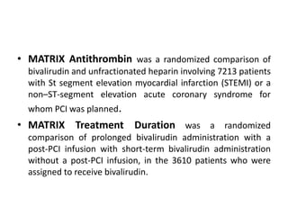 • MATRIX Antithrombin was a randomized comparison of
bivalirudin and unfractionated heparin involving 7213 patients
with St segment elevation myocardial infarction (STEMI) or a
non–ST-segment elevation acute coronary syndrome for
whom PCI was planned.
• MATRIX Treatment Duration was a randomized
comparison of prolonged bivalirudin administration with a
post-PCI infusion with short-term bivalirudin administration
without a post-PCI infusion, in the 3610 patients who were
assigned to receive bivalirudin.
 
