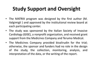 Study Support and Oversight
• The MATRIX program was designed by the first author (M.
Valgimigli ) and approved by the institutional review board at
each participating center.
• The study was sponsored by the Italian Society of Invasive
Cardiology (GISE), a nonprofit organization, and received grant
support from the Medicines Company and Terumo Medical.
• The Medicines Company provided bivalirudin for the trial;
otherwise, the sponsor and funders had no role in the design
of the study, the collection, monitoring, analysis, and
interpretation of the data, or the writing of the report.
 