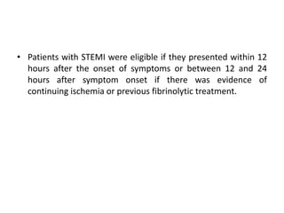 • Patients with STEMI were eligible if they presented within 12
hours after the onset of symptoms or between 12 and 24
hours after symptom onset if there was evidence of
continuing ischemia or previous fibrinolytic treatment.
 