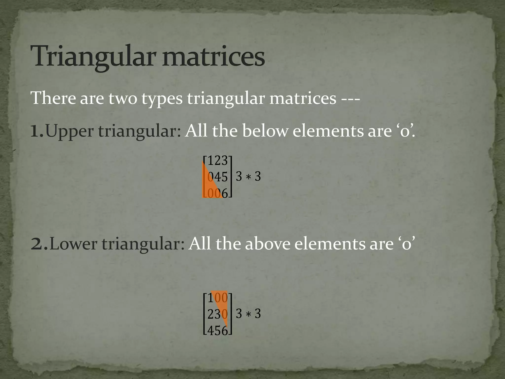 There are two types triangular matrices ---
1.Upper triangular: All the below elements are ‘0’.
2.Lower triangular: All the above elements are ‘0’
123
045
006
3 ∗ 3
100
230
456
3 ∗ 3
 
