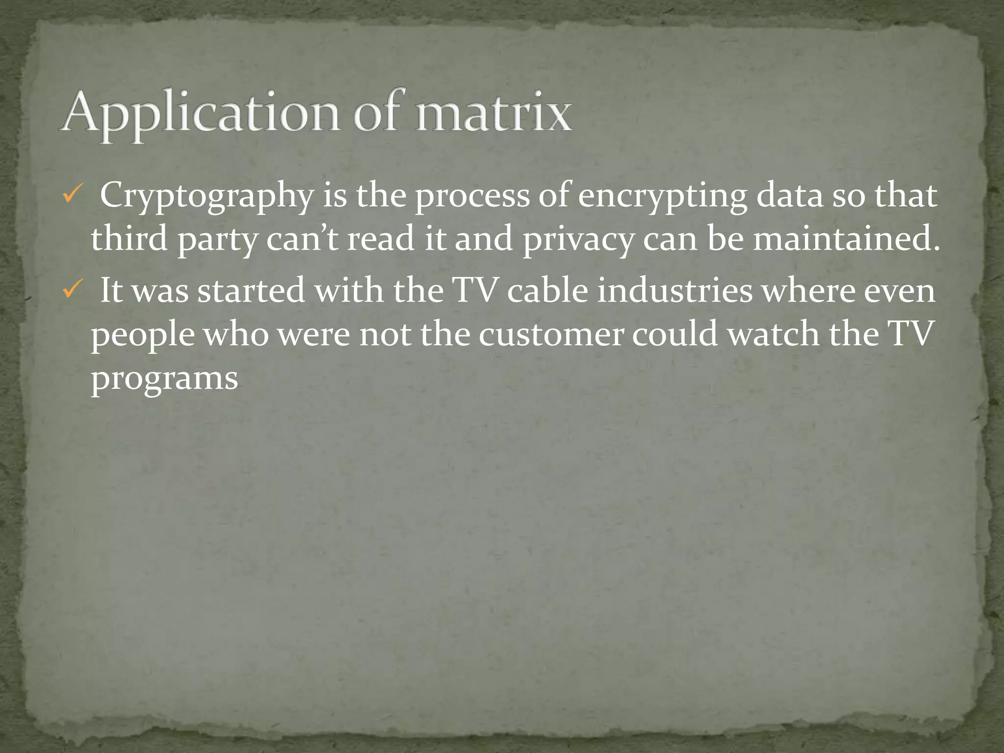  Cryptography is the process of encrypting data so that
third party can’t read it and privacy can be maintained.
 It was started with the TV cable industries where even
people who were not the customer could watch the TV
programs
 