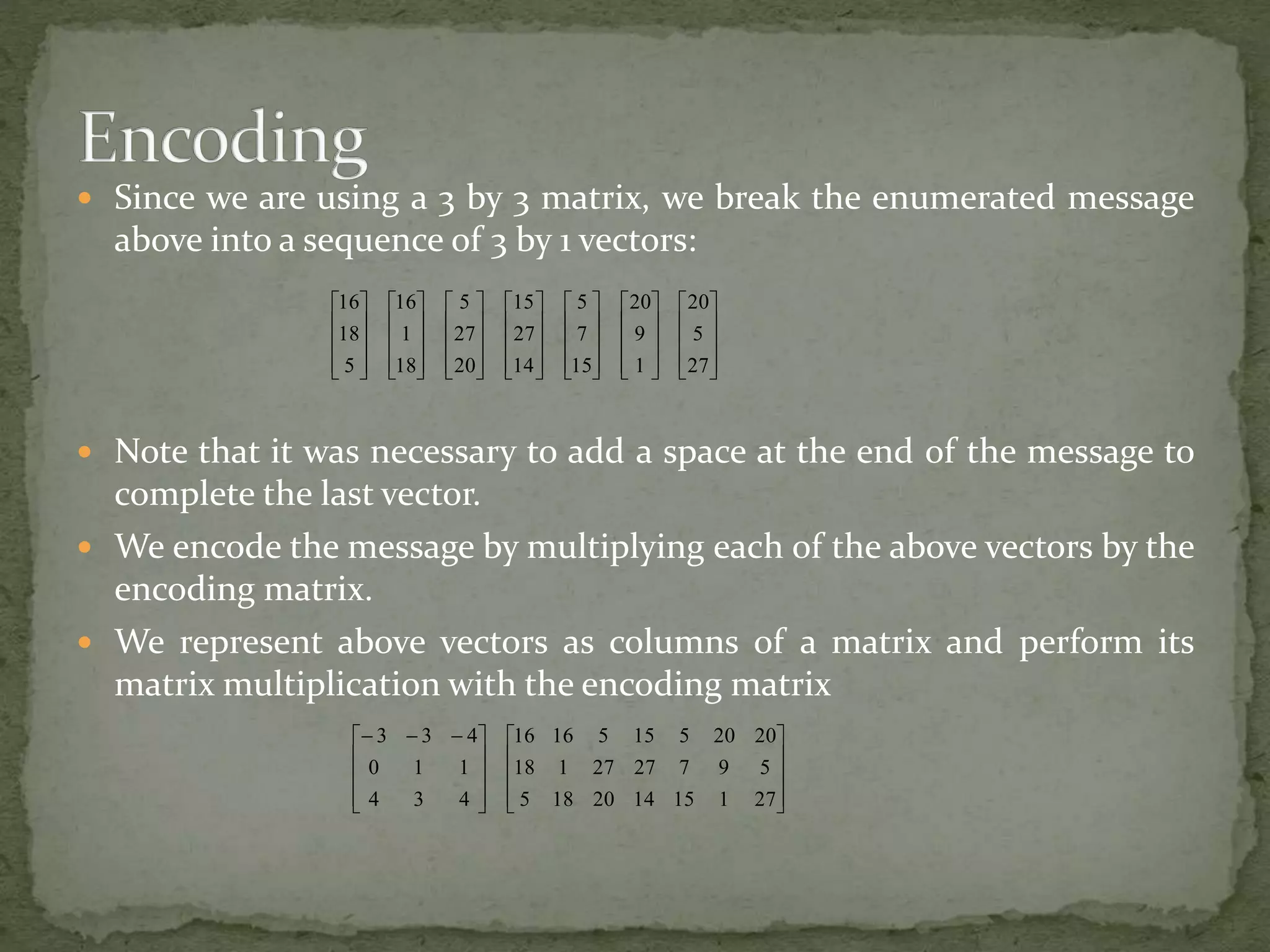  Since we are using a 3 by 3 matrix, we break the enumerated message
above into a sequence of 3 by 1 vectors:
 Note that it was necessary to add a space at the end of the message to
complete the last vector.
 We encode the message by multiplying each of the above vectors by the
encoding matrix.
 We represent above vectors as columns of a matrix and perform its
matrix multiplication with the encoding matrix






































































27
5
20
1
9
20
15
7
5
14
27
15
20
27
5
18
1
16
5
18
16



















 
271151420185
5972727118
202051551616
434
110
433
 
