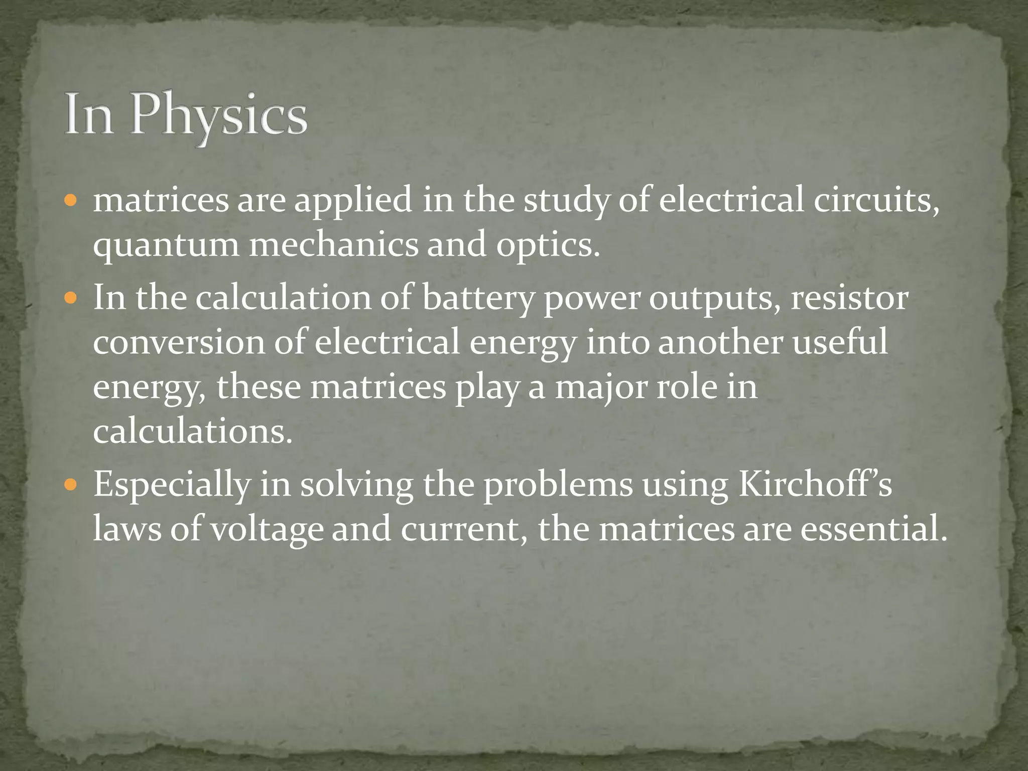  matrices are applied in the study of electrical circuits,
quantum mechanics and optics.
 In the calculation of battery power outputs, resistor
conversion of electrical energy into another useful
energy, these matrices play a major role in
calculations.
 Especially in solving the problems using Kirchoff’s
laws of voltage and current, the matrices are essential.
 