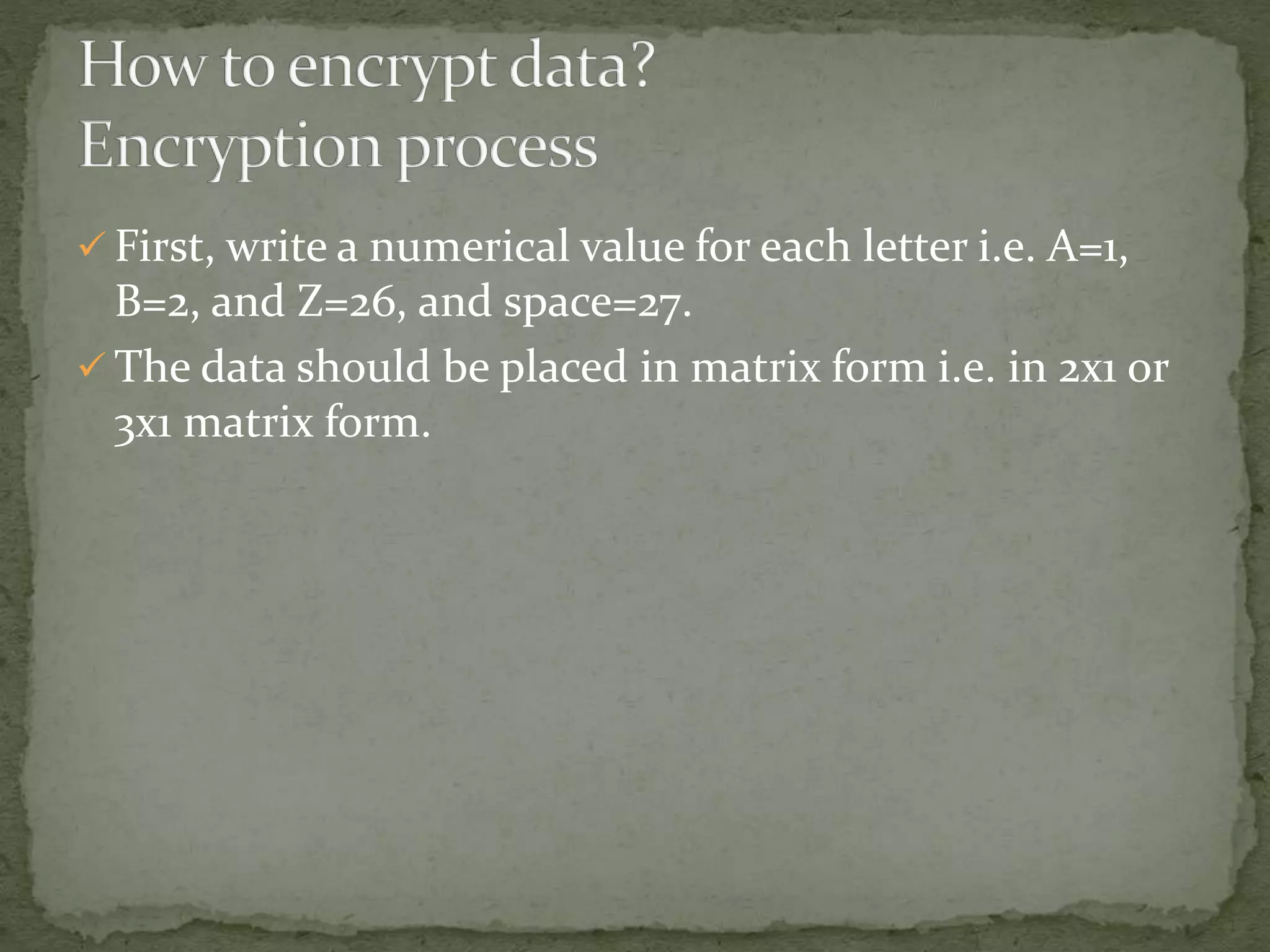  First, write a numerical value for each letter i.e. A=1,
B=2, and Z=26, and space=27.
 The data should be placed in matrix form i.e. in 2x1 or
3x1 matrix form.
 