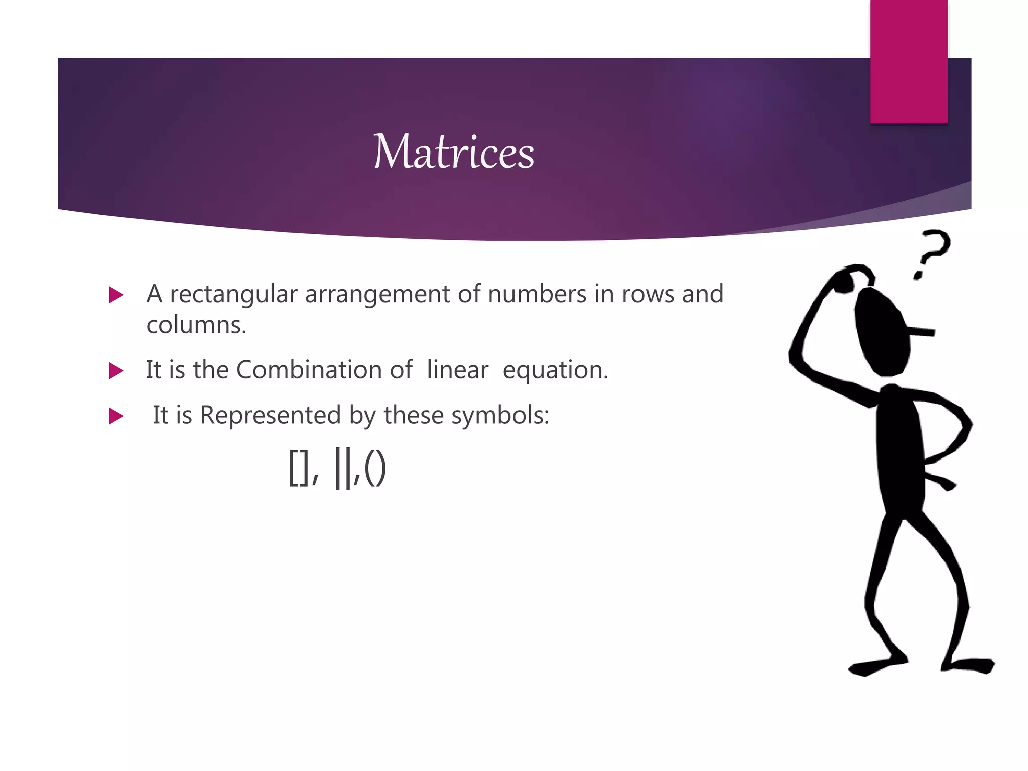 Matrices
 A rectangular arrangement of numbers in rows and
columns.
 It is the Combination of linear equation.
 It is Represented by these symbols:
[], ||,()
 