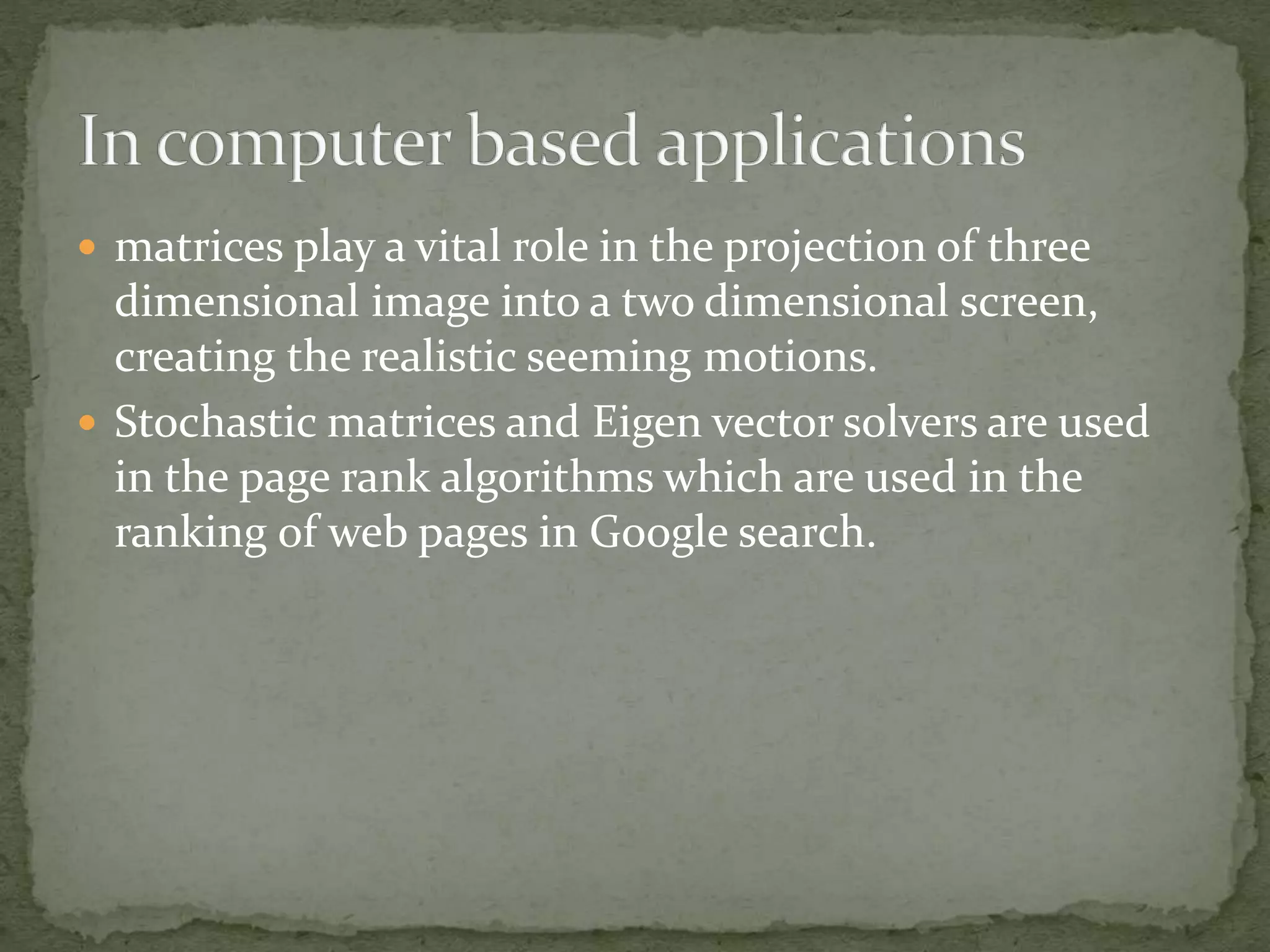  matrices play a vital role in the projection of three
dimensional image into a two dimensional screen,
creating the realistic seeming motions.
 Stochastic matrices and Eigen vector solvers are used
in the page rank algorithms which are used in the
ranking of web pages in Google search.
 