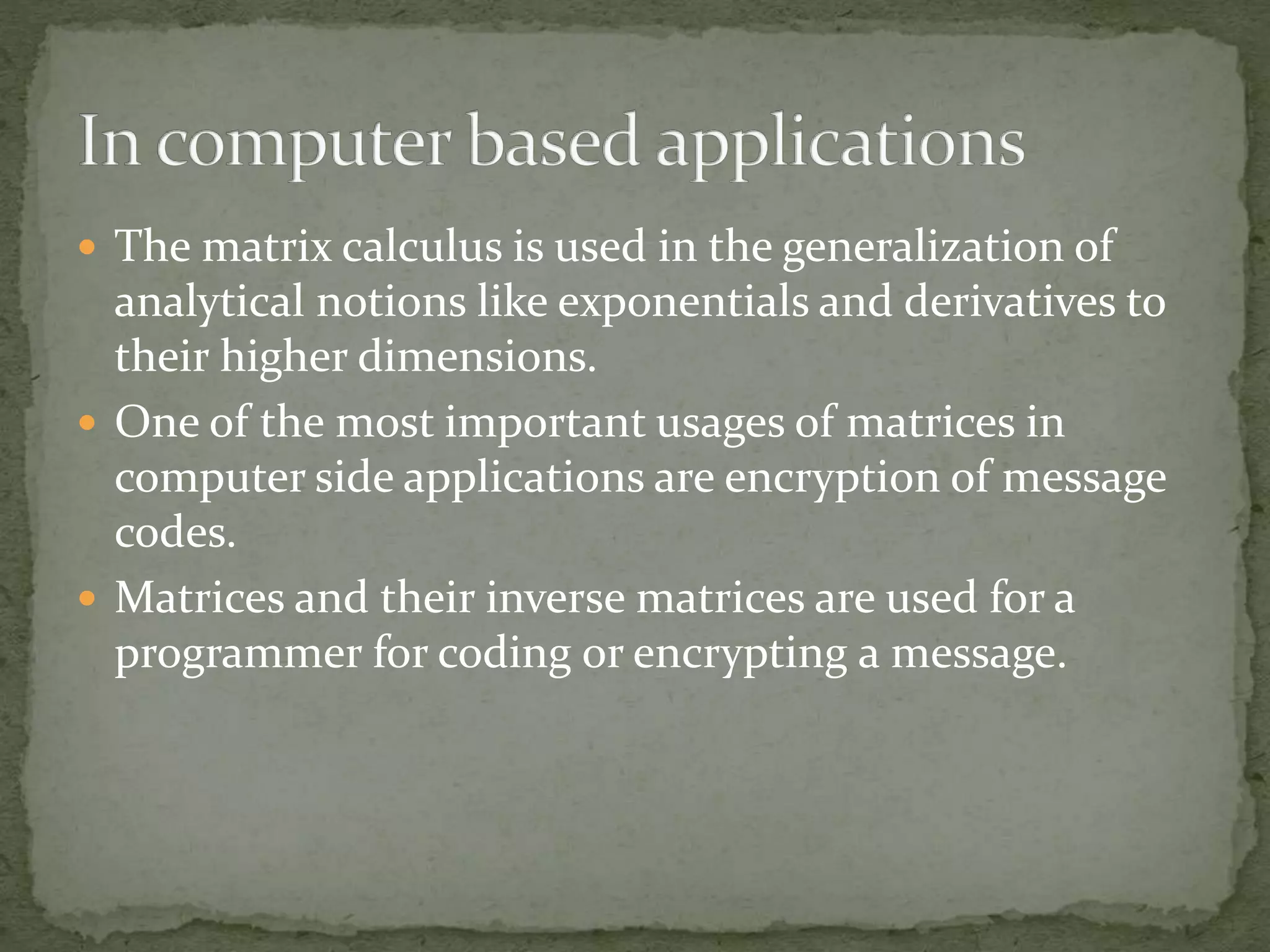  The matrix calculus is used in the generalization of
analytical notions like exponentials and derivatives to
their higher dimensions.
 One of the most important usages of matrices in
computer side applications are encryption of message
codes.
 Matrices and their inverse matrices are used for a
programmer for coding or encrypting a message.
 