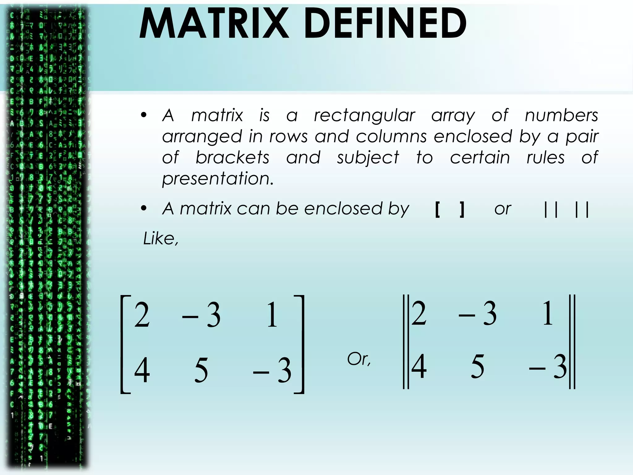 MATRIX DEFINED
• A matrix is a rectangular array of numbers
arranged in rows and columns enclosed by a pair
of brackets and subject to certain rules of
presentation.
• A matrix can be enclosed by [ ] or || ||
Like,
Or,





−
−
354
132
354
132
−
−
 