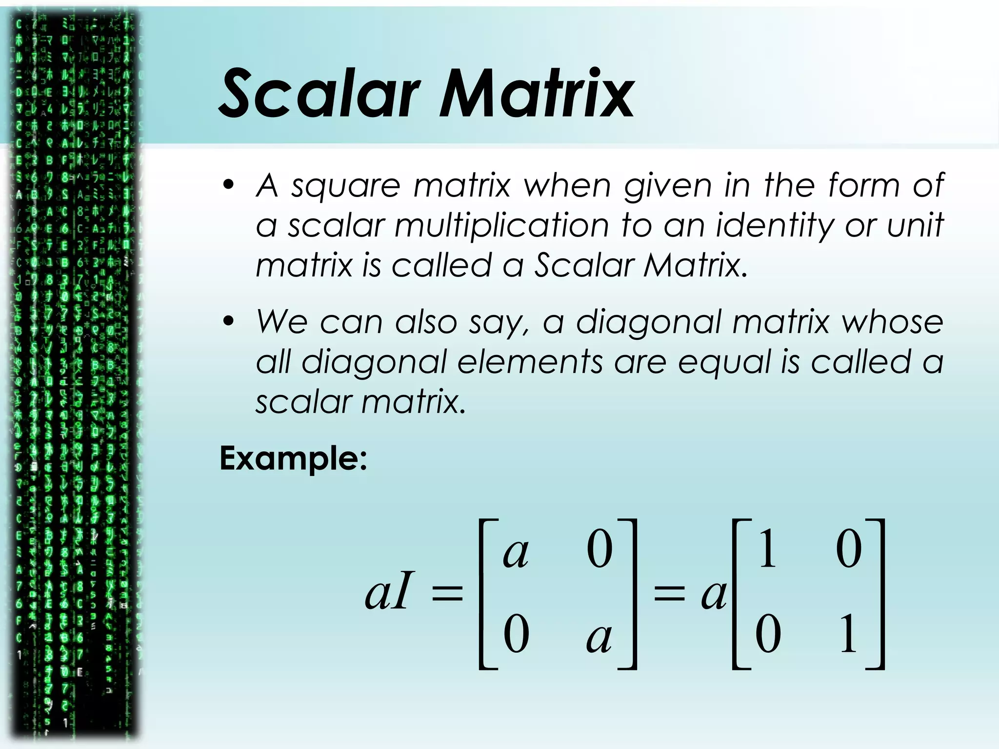Scalar Matrix
• A square matrix when given in the form of
a scalar multiplication to an identity or unit
matrix is called a Scalar Matrix.
• We can also say, a diagonal matrix whose
all diagonal elements are equal is called a
scalar matrix.
Example:






=





=
10
01
0
0
a
a
a
aI
 