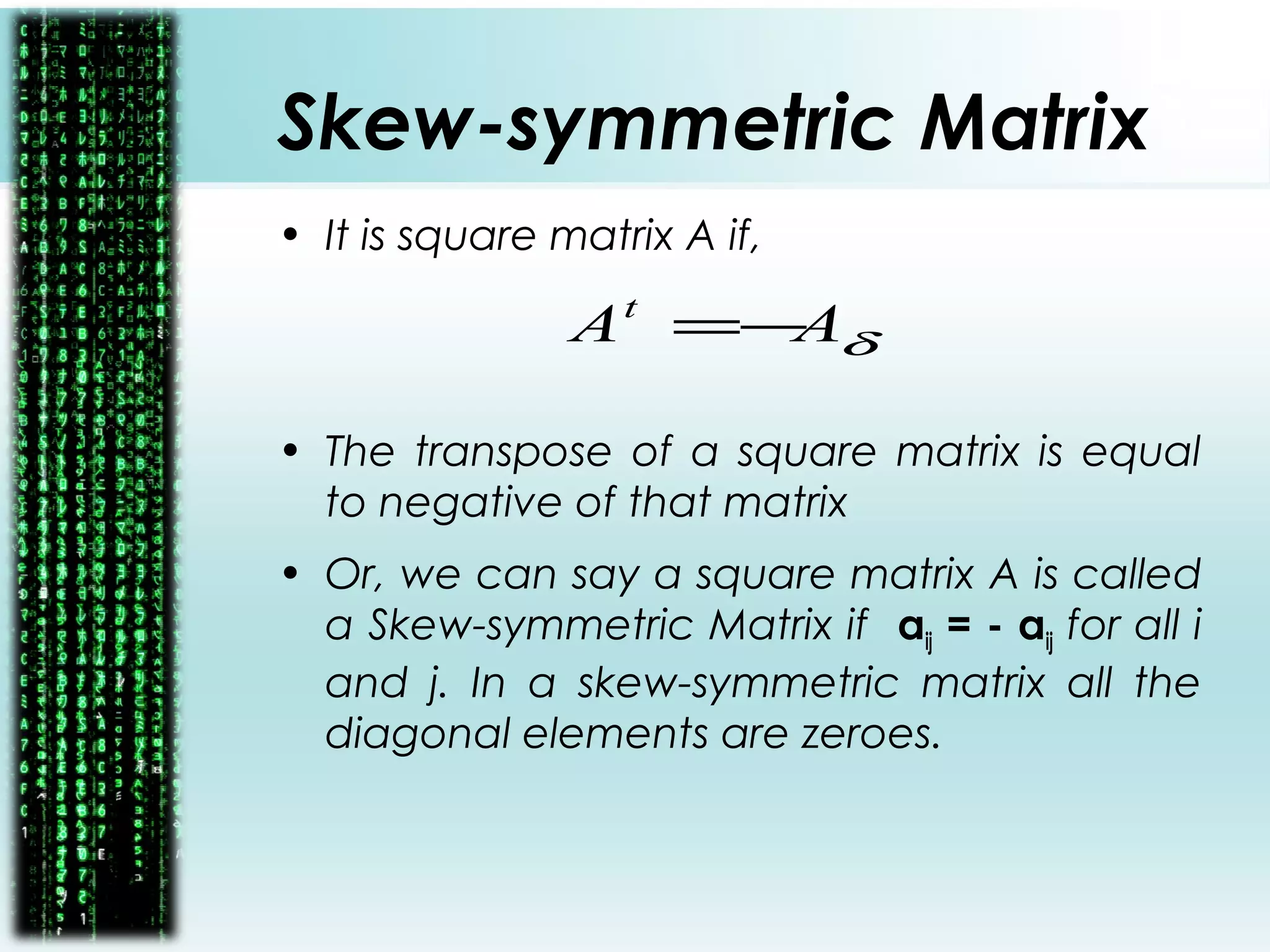 Skew-symmetric Matrix
• It is square matrix A if,
• The transpose of a square matrix is equal
to negative of that matrix
• Or, we can say a square matrix A is called
a Skew-symmetric Matrix if aij = - aij for all i
and j. In a skew-symmetric matrix all the
diagonal elements are zeroes.
δAAt
−=
 