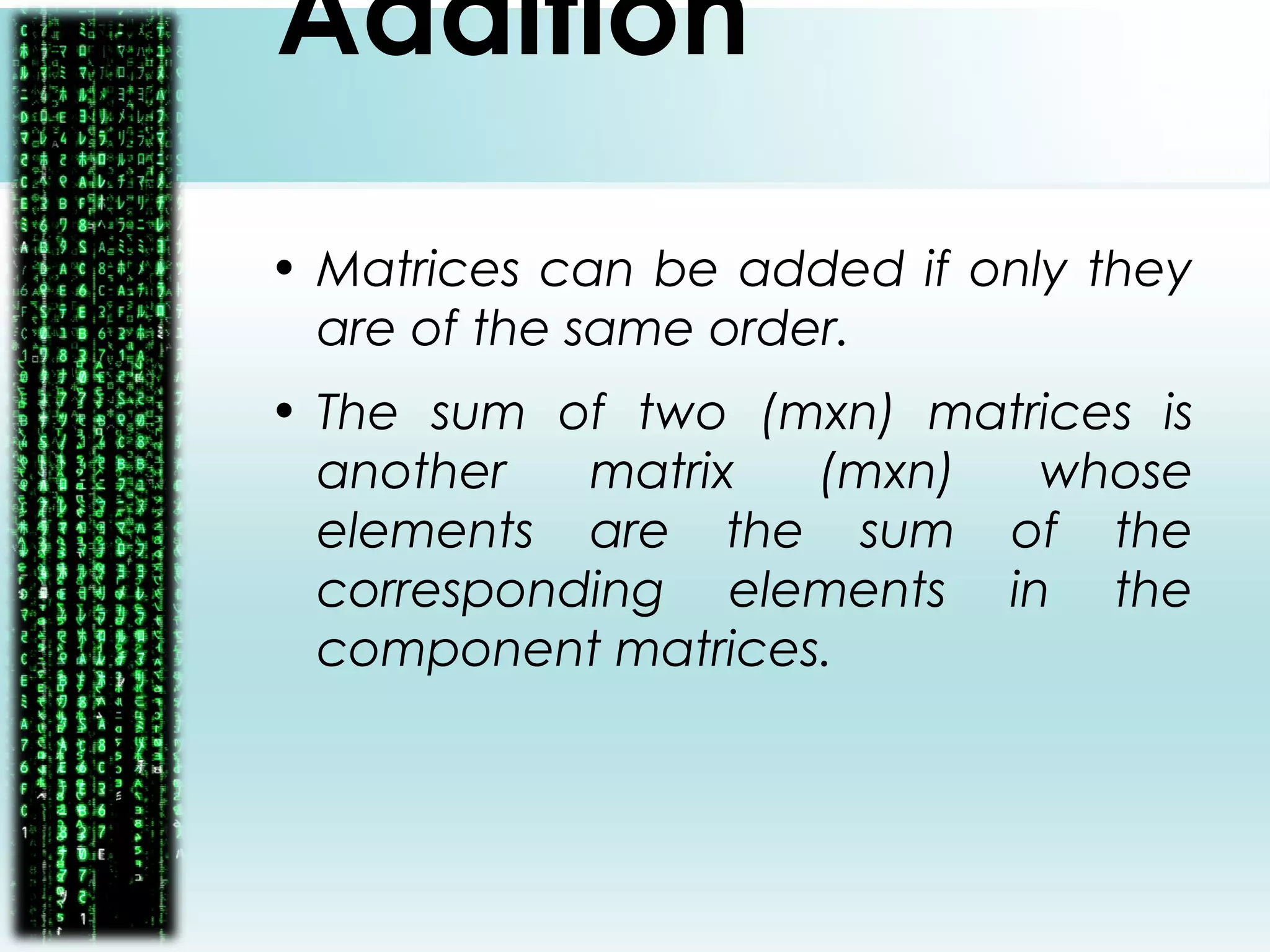 Addition
• Matrices can be added if only they
are of the same order.
• The sum of two (mxn) matrices is
another matrix (mxn) whose
elements are the sum of the
corresponding elements in the
component matrices.
 