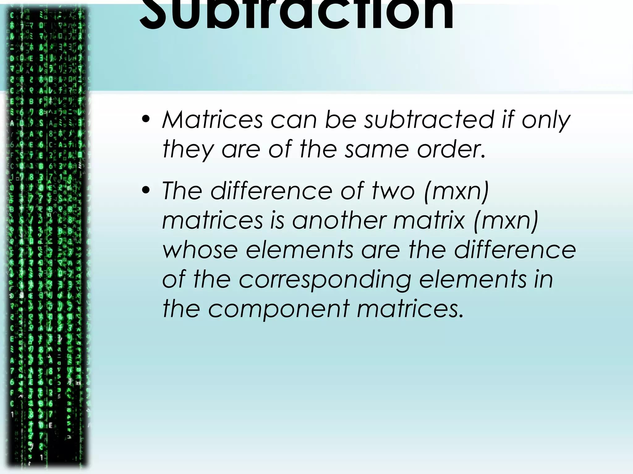 Subtraction
• Matrices can be subtracted if only
they are of the same order.
• The difference of two (mxn)
matrices is another matrix (mxn)
whose elements are the difference
of the corresponding elements in
the component matrices.
 