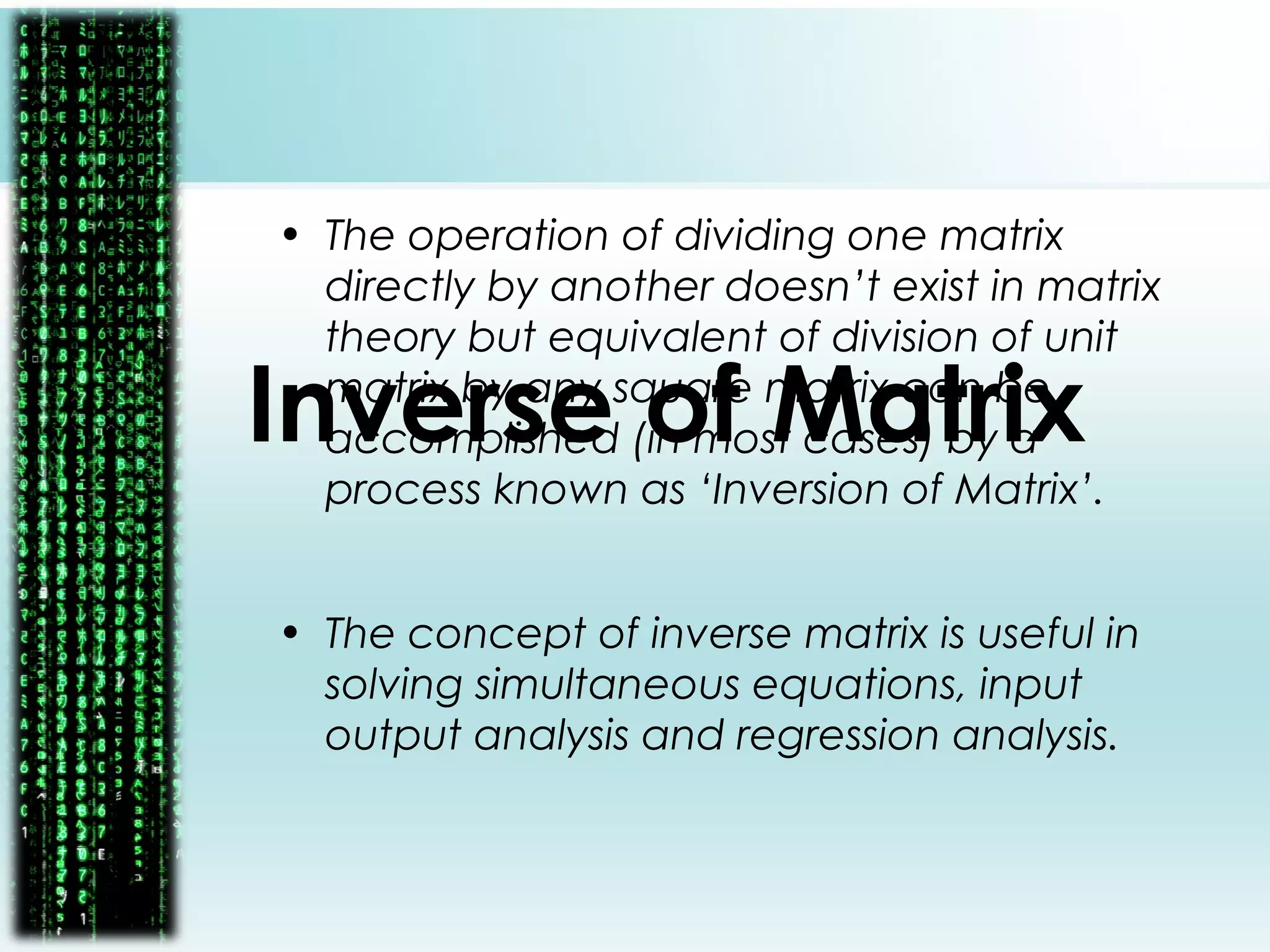 Inverse of Matrix
• The operation of dividing one matrix
directly by another doesn’t exist in matrix
theory but equivalent of division of unit
matrix by any square matrix can be
accomplished (in most cases) by a
process known as ‘Inversion of Matrix’.
• The concept of inverse matrix is useful in
solving simultaneous equations, input
output analysis and regression analysis.
 