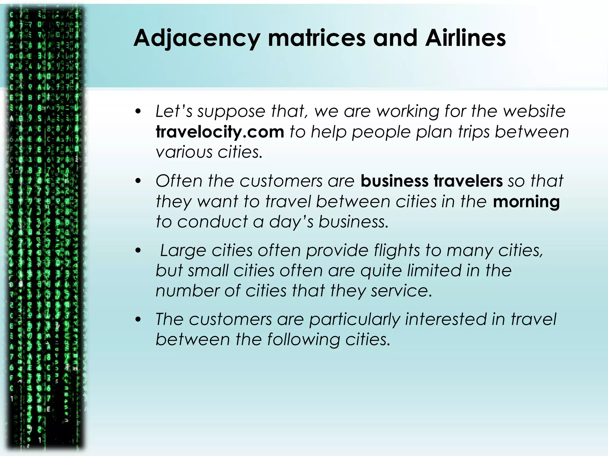 • Let’s suppose that, we are working for the website
travelocity.com to help people plan trips between
various cities.
• Often the customers are business travelers so that
they want to travel between cities in the morning
to conduct a day’s business.
• Large cities often provide flights to many cities,
but small cities often are quite limited in the
number of cities that they service.
• The customers are particularly interested in travel
between the following cities.
Adjacency matrices and Airlines
 