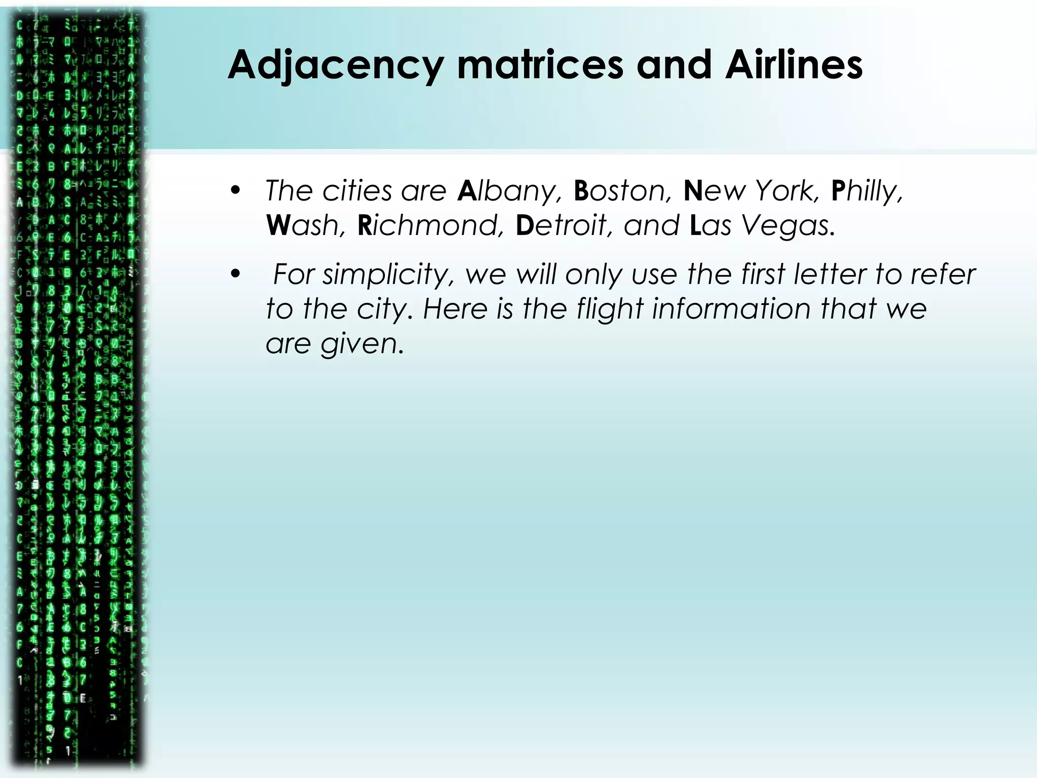 • The cities are Albany, Boston, New York, Philly,
Wash, Richmond, Detroit, and Las Vegas.
• For simplicity, we will only use the first letter to refer
to the city. Here is the flight information that we
are given.
Adjacency matrices and Airlines
 
