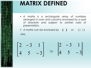 MATRIX DEFINED
• A matrix is a rectangular array of numbers
arranged in rows and columns enclosed by a pair
of brackets and subject to certain rules of
presentation.
• A matrix can be enclosed by [ ] or || ||
Like,
Or,





−
−
354
132
354
132
−
−
 