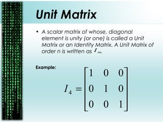 Unit Matrix
• A scalar matrix of whose, diagonal
element is unity (or one) is called a Unit
Matrix or an Identity Matrix. A Unit Matrix of
order n is written as .
Example:
mI










=
100
010
001
4I
 