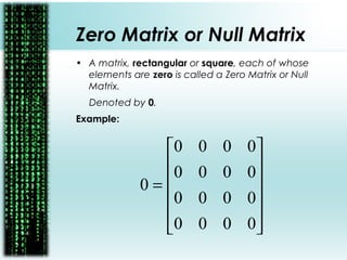 Zero Matrix or Null Matrix
• A matrix, rectangular or square, each of whose
elements are zero is called a Zero Matrix or Null
Matrix.
Denoted by 0.
Example:












=
0000
0000
0000
0000
0
 