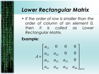Lower Rectangular Matrix
• If the order of row is smaller than the
order of column of an element 0,
then it is called as Lower
Rectangular Matrix.
Example:
nm
aaaa
aaa
aa
a
A
×












=
44434241
333231
2221
11
0
00
000
 