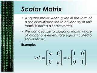 Scalar Matrix
• A square matrix when given in the form of
a scalar multiplication to an identity or unit
matrix is called a Scalar Matrix.
• We can also say, a diagonal matrix whose
all diagonal elements are equal is called a
scalar matrix.
Example:






=





=
10
01
0
0
a
a
a
aI
 