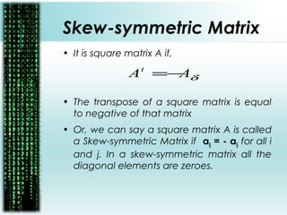 Skew-symmetric Matrix
• It is square matrix A if,
• The transpose of a square matrix is equal
to negative of that matrix
• Or, we can say a square matrix A is called
a Skew-symmetric Matrix if aij = - aij for all i
and j. In a skew-symmetric matrix all the
diagonal elements are zeroes.
δAAt
−=
 