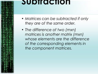 Subtraction
• Matrices can be subtracted if only
they are of the same order.
• The difference of two (mxn)
matrices is another matrix (mxn)
whose elements are the difference
of the corresponding elements in
the component matrices.
 