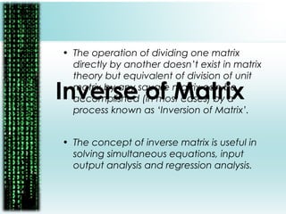 Inverse of Matrix
• The operation of dividing one matrix
directly by another doesn’t exist in matrix
theory but equivalent of division of unit
matrix by any square matrix can be
accomplished (in most cases) by a
process known as ‘Inversion of Matrix’.
• The concept of inverse matrix is useful in
solving simultaneous equations, input
output analysis and regression analysis.
 