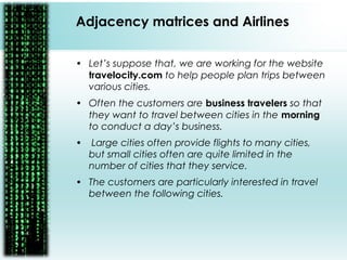 • Let’s suppose that, we are working for the website
travelocity.com to help people plan trips between
various cities.
• Often the customers are business travelers so that
they want to travel between cities in the morning
to conduct a day’s business.
• Large cities often provide flights to many cities,
but small cities often are quite limited in the
number of cities that they service.
• The customers are particularly interested in travel
between the following cities.
Adjacency matrices and Airlines
 