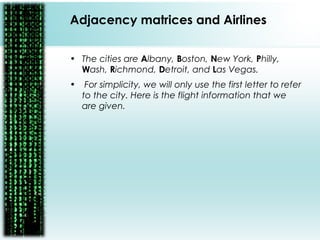 • The cities are Albany, Boston, New York, Philly,
Wash, Richmond, Detroit, and Las Vegas.
• For simplicity, we will only use the first letter to refer
to the city. Here is the flight information that we
are given.
Adjacency matrices and Airlines
 
