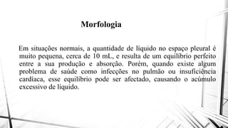 Morfologia
Em situações normais, a quantidade
muito pequena, cerca de 10 mL,
entre a sua produção e absorção
problema de saúde como infecções
cardíaca, esse equilíbrio pode ser
excessivo de líquido.excessivo de líquido.
Morfologia
quantidade de líquido no espaço pleural é
e resulta de um equilíbrio perfeito
absorção. Porém, quando existe algum
infecções no pulmão ou insuficiência
ser afectado, causando o acúmulo
 