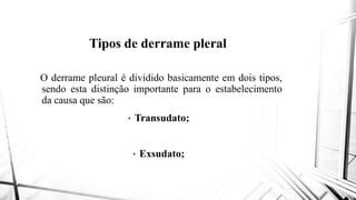 Tipos de derrame pleral
O derrame pleural é dividido basicamente
sendo esta distinção importante
da causa que são:
• Transudato
• Exsudato;
Tipos de derrame pleral
basicamente em dois tipos,
importante para o estabelecimento
Transudato;
Exsudato;
 