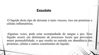 Exsudato
O líquido deste tipo de derrame é
células inflamatórias.
Algumas vezes, pode estar acompanhado
líquido ocorre em detrimento delíquido ocorre em detrimento de
maior permeabilidade, o que resulta
proteínas, células e outros constituintes
Exsudato
mais viscoso, rico em proteínas e
acompanhado de sangue e pus. Esse
de processos locais que provocamde processos locais que provocam
resulta na entrada em abundância das
constituintes do líquido.
 