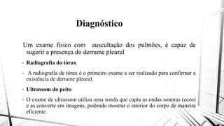 Diagnóstico
Um exame físico com auscultaçãoUm exame físico com auscultação
sugerir a presença do derrame pleural
• Radiografia do tórax
• A radiografia de tórax é o primeiro exame
existência de derrame pleural.
• Ultrassom do peito
• O exame de ultrassom utiliza uma sonda
e as converte em imagens, podendo mostrar
eficiente.
Diagnóstico
auscultação dos pulmões, é capaz deauscultação dos pulmões, é capaz de
pleural
exame a ser realizado para confirmar a
sonda que capta as ondas sonoras (ecos)
mostrar o interior do corpo de maneira
 