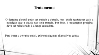 Tratamento
O derrame pleural pode ser tratado eO derrame pleural pode ser tratado e
condição que a causa não seja tratada
deve ser relacionado à doença causadora
Para tratar o derrame em si, existem algumasPara tratar o derrame em si, existem algumas
Tratamento
curado, mas pode reaparecer caso acurado, mas pode reaparecer caso a
tratada. Por isso, o tratamento principal
causadora.
algumas alternativas como:algumas alternativas como:
 