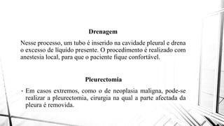 Drenagem
Nesse processo, um tubo é inseridoNesse processo, um tubo é inserido
o excesso de líquido presente. O procedimento
anestesia local, para que o paciente
Pleurectomia
• Em casos extremos, como o de
realizar a pleurectomia, cirurgia
pleura é removida.
Drenagem
inserido na cavidade pleural e drenainserido na cavidade pleural e drena
procedimento é realizado com
paciente fique confortável.
Pleurectomia
neoplasia maligna, pode-se
na qual a parte afectada da
 