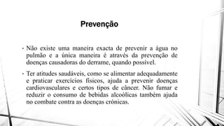 Prevenção
• Não existe uma maneira exacta
pulmão e a única maneira é através
doenças causadoras do derrame, quando
• Ter atitudes saudáveis, como se alimentar
e praticar exercícios físicos, ajuda
cardiovasculares e certos tipos
e praticar exercícios físicos, ajuda
cardiovasculares e certos tipos
reduzir o consumo de bebidas alcoólicas
no combate contra as doenças crónicas
Prevenção
exacta de prevenir a água no
através da prevenção de
quando possível.
alimentar adequadamente
ajuda a prevenir doenças
de câncer. Não fumar e
ajuda a prevenir doenças
de câncer. Não fumar e
alcoólicas também ajuda
crónicas.
 