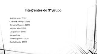 Integrantes do 3º grupo
Amilton Jorge- 22533Amilton Jorge- 22533
Clotilde Kachinga - 23191
Dorivaria Muanza - 22158
Joaquina Mbi- 22603
Leydja Nunes-22526
Marlene LuísMarlene Luís
Suzeth Sapilinha -23889
Zamba Bumba- 23530
Integrantes do 3º grupo
 