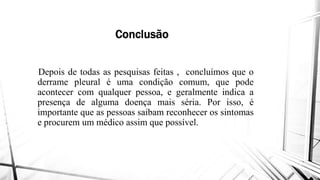 Conclusão
Depois de todas as pesquisas feitas
derrame pleural é uma condição
acontecer com qualquer pessoa,
presença de alguma doença mais
importante que as pessoas saibam
e procurem um médico assim quee procurem um médico assim que
Conclusão
feitas , concluímos que o
condição comum, que pode
pessoa, e geralmente indica a
mais séria. Por isso, é
saibam reconhecer os sintomas
que possível.que possível.
 