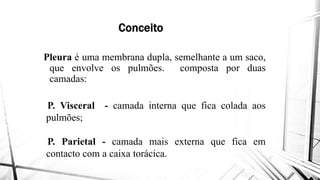 Conceito
Pleura é uma membrana dupla,Pleura é uma membrana dupla,
que envolve os pulmões
camadas:
P. Visceral - camada interna
pulmões;pulmões;
P. Parietal - camada mais
contacto com a caixa torácica
Conceito
dupla, semelhante a um saco,dupla, semelhante a um saco,
pulmões. composta por duas
interna que fica colada aos
mais externa que fica em
torácica.
 