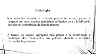 Fisiologia
Nas situações normais, a cavidadeNas situações normais, a cavidade
ocupado por uma pequena quantidade
das pleuras denominado de líquido
A função do líquido segregadoA função do líquido segregado
facilitação dos movimentos dos
da ventilação pulmonar.
Fisiologia
cavidade pleural ou espaço pleural écavidade pleural ou espaço pleural é
quantidade de líquido para a lubrificação
líquido pleural.
pela pleura é de lubrificação epela pleura é de lubrificação e
dos pulmões durante a mecânica
 