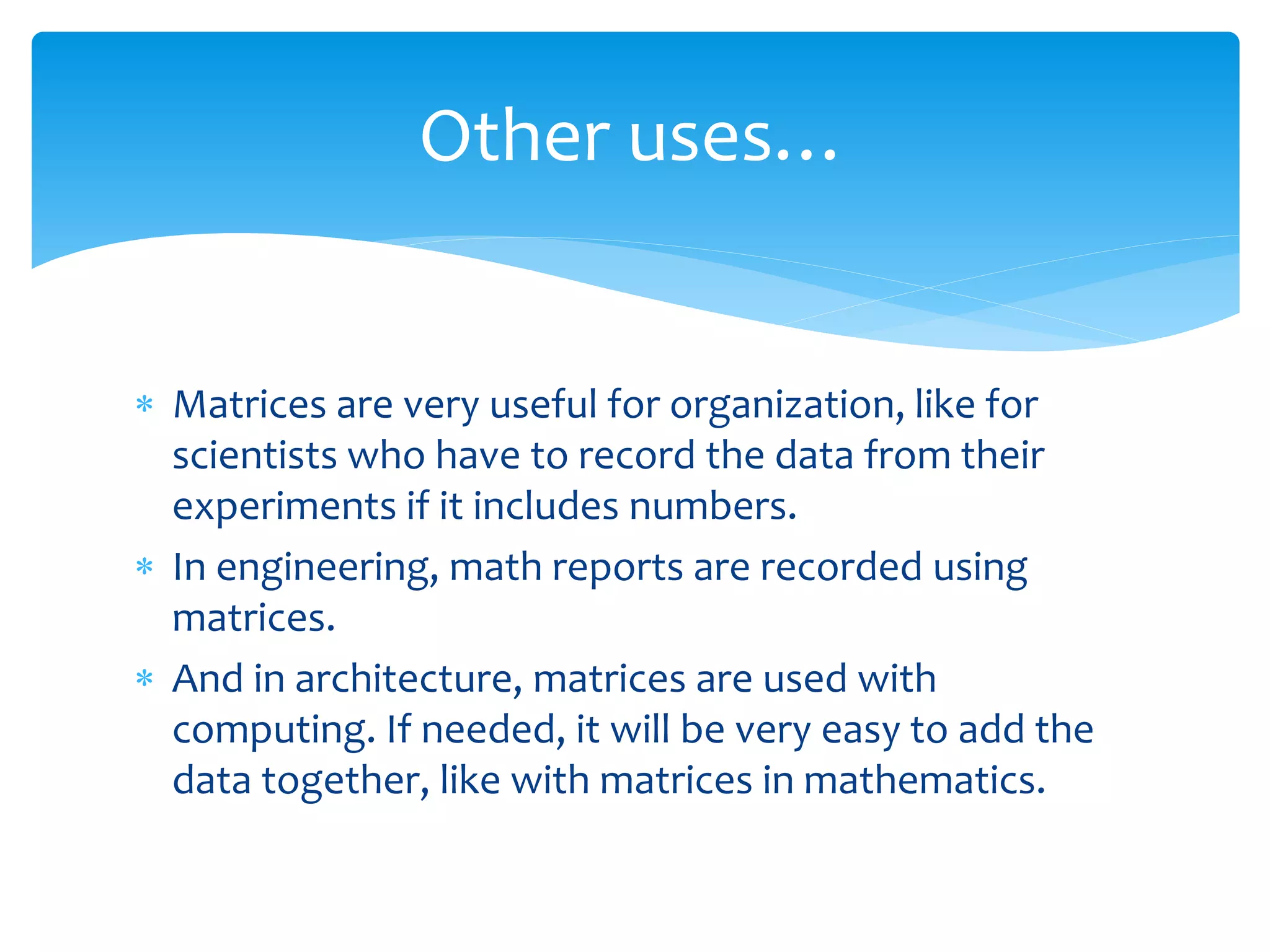  Matrices are very useful for organization, like for
scientists who have to record the data from their
experiments if it includes numbers.
 In engineering, math reports are recorded using
matrices.
 And in architecture, matrices are used with
computing. If needed, it will be very easy to add the
data together, like with matrices in mathematics.
Other uses…
 