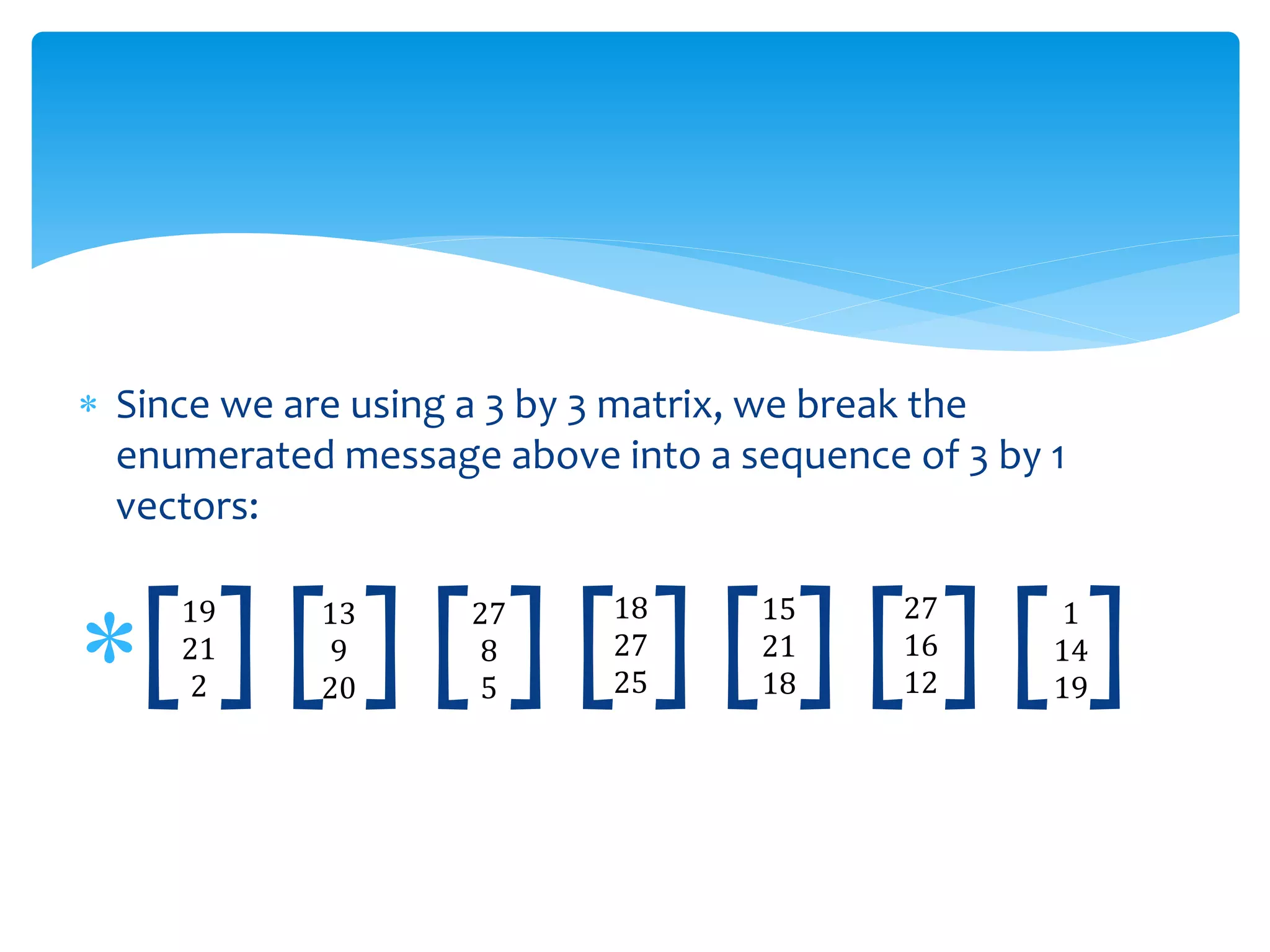  Since we are using a 3 by 3 matrix, we break the
enumerated message above into a sequence of 3 by 1
vectors:
[ ] [ ] [ ] [ ] [ ] [ ] [ ]19
21
2
13
9
20
18
27
25
27
8
5
15
21
18
1
14
19
27
16
12
 