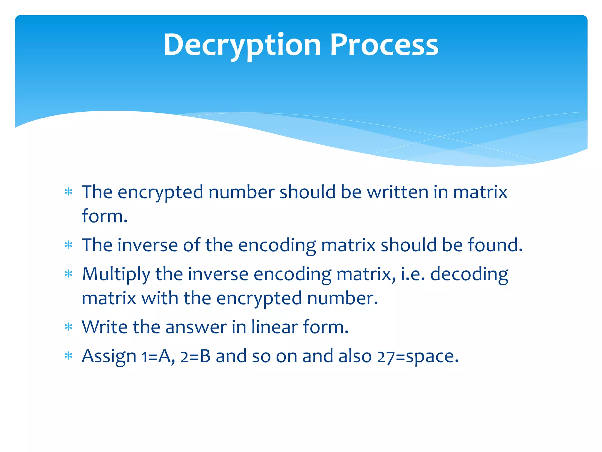  The encrypted number should be written in matrix
form.
 The inverse of the encoding matrix should be found.
 Multiply the inverse encoding matrix, i.e. decoding
matrix with the encrypted number.
 Write the answer in linear form.
 Assign 1=A, 2=B and so on and also 27=space.
Decryption Process
 