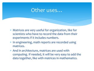  Matrices are very useful for organization, like for
scientists who have to record the data from their
experiments if it includes numbers.
 In engineering, math reports are recorded using
matrices.
 And in architecture, matrices are used with
computing. If needed, it will be very easy to add the
data together, like with matrices in mathematics.
Other uses…
 