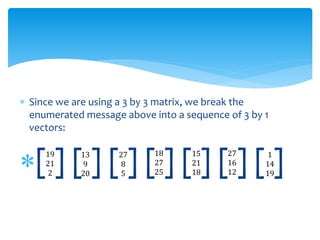  Since we are using a 3 by 3 matrix, we break the
enumerated message above into a sequence of 3 by 1
vectors:
[ ] [ ] [ ] [ ] [ ] [ ] [ ]19
21
2
13
9
20
18
27
25
27
8
5
15
21
18
1
14
19
27
16
12
 