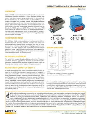 www.metrixvibration.com • info@metrixvibration.com • 281.940.1802
Doc# 1004461 • June 2019-Rev W• Page 1 of 4
5550 & 5550G Mechanical Vibration Switches
Datasheet
Model 5550 Model 5550G
5550 and 5550G mechanical vibration switches provide basic, economi-
cal vibration protection by means of a simple and highly reliable “over
center” snap action mass and spring mechanism. In the presence of suf-
ficient vibration along the switch’s sensitive axis, the switch snaps from
a stable “untripped” state to a stable “tripped” state, allowing automatic
machinery shutdown or alarming when excessive vibration occurs. Once
tripped, the switch must be returned to its untripped state via its local
reset plunger (5550 only), or via voltage applied to its remote reset coil
(standard on 5550G, optional on 5550). A single set of silver-plated SPDT
relay contacts are provided as standard for connecting the switch to a
machine control or annunciation circuit. An option for DPDT contacts is
also available, and for extremely corrosive environments, gold-plated re-
lay contacts may be ordered.
SELECTION CRITERIA
The 5550 and 5550G use identical internal mechanisms, but differ in
their housing styles, mounting footprints, hazardous area ratings, and
externally accessible features. While the housing used with the 5550G
permits its use in the more highly explosive IIC gas group, it is not avail-
able with a local reset plunger or with an externally accessible setpoint
adjustment screw. The 5550G also occupies a larger mounting footprint.
For these reasons, the 5550 is generally the preferred choice except in
applications where the IIC gas group is present.
SETPOINT ADJUSTMENT
The switch’s trip point can be adjusted between 0 and 16 g’s (peak) in
increments of approx. 1 g (1/8th turn of setpoint adjustment screw). This
adjustment screw is externally accessible on the 5550. On the 5550G, the
housing’s cover must be removed to access the adjustment screw.
A remote reset/startup delay feature is standard on the 5550G and op-
tional on the 5550. When the switch’s reset terminals are energized, a
solenoid is activated. This solenoid will reset the switch (if in its tripped
state) and then hold it in this untripped state for approximately 30 sec-
onds*, after which normal operation of the switch resumes. This feature
is useful for machines that exhibit higher-than-normal vibration during
startup and need to suppress tripping functions until normal operating
speeds and conditions have been reached. The holding strength of this
solenoid must be properly specified at time of ordering to ensure it can
force the switch into an untripped position and hold it there for the du-
ration of the startup delay, even in the presence of high vibration levels
(see ordering option C).
1180 1180
NOTES:
SPDT contacts are standard; DPDT contacts are optional.
Reset coil is standard on 5550G, optional on 5550.
NOTE: Mechanical vibration switches rely on inertial forces (acceleration) to actuate the trip mechanism. Consideration should
be given to the amount of seismic acceleration that will occur under machinery malfunction conditions and whether it will be
sufficient to reliably actuate a mechanical switch. For example, the relationship between acceleration, velocity, and displace-
ment at low frequencies, very large peak-to-peak displacements (in excess of 100mm) are required to generate the acceleration
amplitudes (1g or greater) detectable by a mechanical switch. Care should be taken when measuring vibration frequencies below 10
Hz (600 rpm) to understand the levels of structural displacement, velocity, and acceleration that are generated at the frequency(ies)
of interest. These should be compared to maximum allowable vibration levels for the machine or structure to determine whether the
setpoint adjustment resolution of a mechanical switch will provide suitable results for the application. A Metrix sales professional can
review your application and assist with the selection of the proper instrumentation.
* It is not possible to indefinitely prolong the duration of the startup delay
by continuously applying voltage to the reset terminals. The duration is set
at the factory for approximately 30 seconds and uses a thermistor circuit.
Consult the manual for additional details and recommendations for using
both the reset and startup delay features.
NOM
OPEN
COM
NOM
CLOSED
RESET COIL
CASE
RESET COIL
L(+)
N(-)
GRN
NOM
OPEN
COM
NOM
CLOSED
RESET COIL
CASE
RESET COIL
L(+)
N(-)
GRN
NOM
OPEN
COM
NOM
CLOSED
WIRING DIAGRAM
SPDT DPDT
DPDT CONTACTS AND RESET COIL OPTION
OVERVIEW
REMOTE RESET/START UP DELAY 1
WIRING DIAGRAM
 