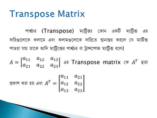 পার্শ্েচর (Transpose) ম্যাট্রিক্সঃ জকাি একটি ম্যাট্রিক্স এর
সানরগুপলাপক কলাপম্ এবং কলাম্গুপলাপক সানরপি স্থািান্তর করপল জয ম্যাটিক্স
পাওয়া যায় িাপক আনি ম্যাট্রিপক্সর পার্শ্েচর বা ট্রান্সপপা ম্যাট্রিক্স বপল।
𝐴 =
𝑎11 𝑎12 𝑎13
𝑎21 𝑎22 𝑎23
এর Transpose matrix জক 𝐴 𝑇
দ্বারা
প্রকাশ করা হয় এবং 𝐴 𝑇
=
𝑎11 𝑎21
𝑎12 𝑎22
𝑎13 𝑎23
 